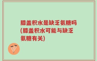 膝盖积水是缺乏氨糖吗(膝盖积水可能与缺乏氨糖有关)