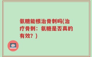 氨糖能根治骨刺吗(治疗骨刺：氨糖是否真的有效？)