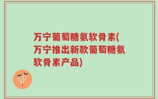 万宁葡萄糖氨软骨素(万宁推出新款葡萄糖氨软骨素产品)