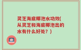 灵芝海底椰泡水功效(从灵芝和海底椰泡出的水有什么好处？)