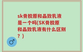 sk骨胶原和晶致乳液是一个吗(SK骨胶原和晶致乳液有什么区别？)