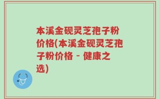 本溪金砚灵芝孢子粉 价格(本溪金砚灵芝孢子粉价格 - 健康之选)
