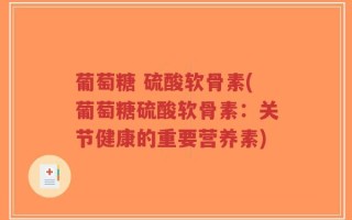 葡萄糖 硫酸软骨素(葡萄糖硫酸软骨素：关节健康的重要营养素)