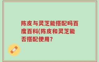 陈皮与灵芝能搭配吗百度百科(陈皮和灵芝能否搭配使用？