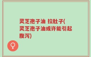 灵芝孢子油 拉肚子(灵芝孢子油或许能引起腹泻)