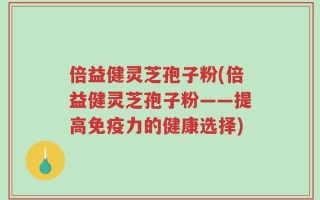 倍益健灵芝孢子粉(倍益健灵芝孢子粉——提高免疫力的健康选择)