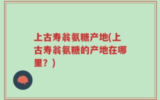 上古寿翁氨糖产地(上古寿翁氨糖的产地在哪里？)