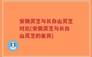 安徽灵芝与长白山灵芝对比(安徽灵芝与长白山灵芝的差异)