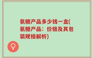 氨糖产品多少钱一盒(氨糖产品：价格及其包装规格解析)