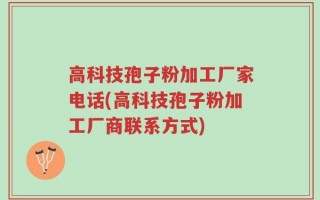 高科技孢子粉加工厂家电话(高科技孢子粉加工厂商联系方式)