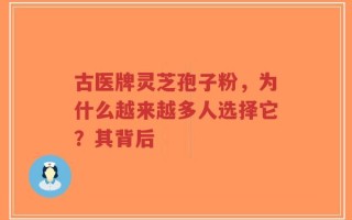 古医牌灵芝孢子粉，为什么越来越多人选择它？其背后