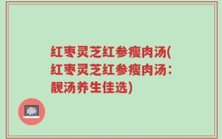 红枣灵芝红参瘦肉汤(红枣灵芝红参瘦肉汤：靓汤养生佳选)