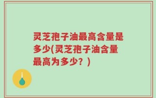 灵芝孢子油最高含量是多少(灵芝孢子油含量最高为多少？)
