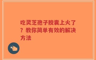 吃灵芝孢子胶囊上火了？教你简单有效的解决方法