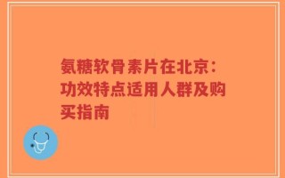 氨糖软骨素片在北京：功效特点适用人群及购买指南
