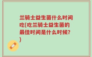 兰骑士益生菌什么时间吃(吃兰骑士益生菌的最佳时间是什么时候？)