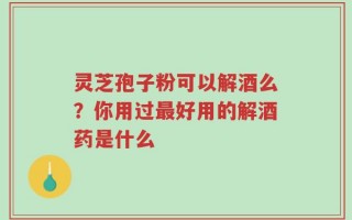灵芝孢子粉可以解酒么？你用过最好用的解酒药是什么