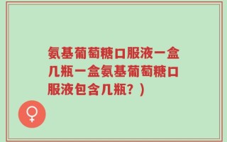 氨基葡萄糖口服液一盒几瓶一盒氨基葡萄糖口服液包含几瓶？)