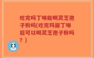 吃完吗丁啉能喝灵芝孢子粉吗(吃完玛丽丁啉后可以喝灵芝孢子粉吗？)