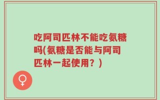 吃阿司匹林不能吃氨糖吗(氨糖是否能与阿司匹林一起使用？)