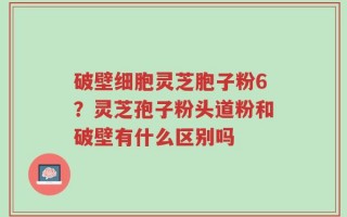 破壁细胞灵芝胞子粉6？灵芝孢子粉头道粉和破壁有什么区别吗