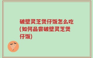 破壁灵芝煲仔饭怎么吃(如何品尝破壁灵芝煲仔饭)