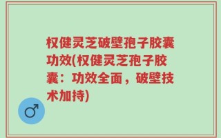 权健灵芝破壁孢子胶囊功效(权健灵芝孢子胶囊：功效全面，破壁技术加持)