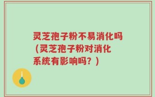 灵芝孢子粉不易消化吗 (灵芝孢子粉对消化系统有影响吗？)