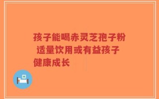 孩子能喝赤灵芝孢子粉 适量饮用或有益孩子健康成长