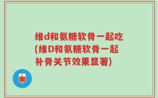 维d和氨糖软骨一起吃(维D和氨糖软骨一起补骨关节效果显著)