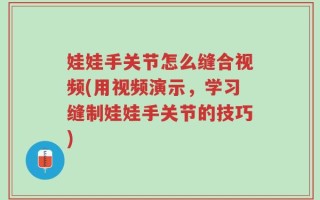 娃娃手关节怎么缝合视频(用视频演示，学习缝制娃娃手关节的技巧)