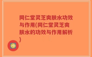 同仁堂灵芝爽肤水功效与作用(同仁堂灵芝爽肤水的功效与作用解析)