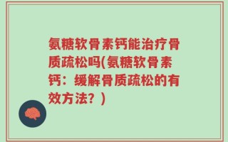 氨糖软骨素钙能治疗骨质疏松吗(氨糖软骨素钙：缓解骨质疏松的有效方法？)