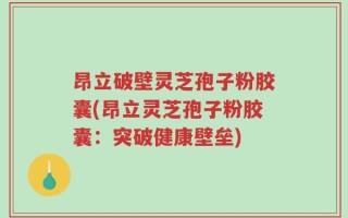 昂立破壁灵芝孢子粉胶囊(昂立灵芝孢子粉胶囊：突破健康壁垒)