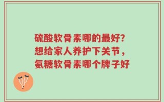 硫酸软骨素哪的最好？想给家人养护下关节，氨糖软骨素哪个牌子好