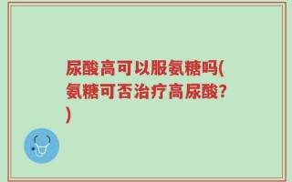 尿酸高可以服氨糖吗(氨糖可否治疗高尿酸？)