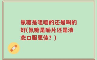 氨糖是咀嚼的还是喝的好(氨糖是嚼片还是液态口服更佳？)