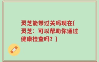 灵芝能带过关吗现在(灵芝：可以帮助你通过健康检查吗？)