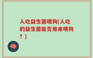 人吃益生菌喂狗(人吃的益生菌能否用来喂狗？)