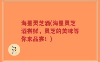 海星灵芝酒(海星灵芝酒尝鲜，灵芝的美味等你来品尝！)