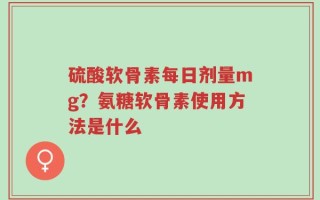 硫酸软骨素每日剂量mg？氨糖软骨素使用方法是什么