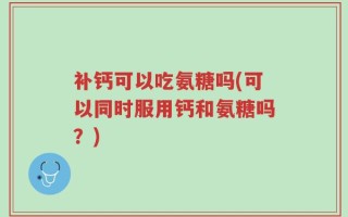补钙可以吃氨糖吗(可以同时服用钙和氨糖吗？)