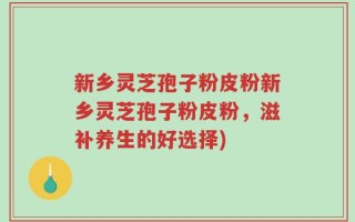 新乡灵芝孢子粉皮粉新乡灵芝孢子粉皮粉，滋补养生的好选择)