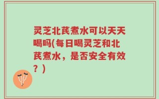 灵芝北芪煮水可以天天喝吗(每日喝灵芝和北芪煮水，是否安全有效？)