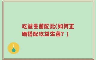 吃益生菌配比(如何正确搭配吃益生菌？)