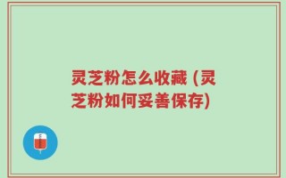 灵芝粉怎么收藏 (灵芝粉如何妥善保存)