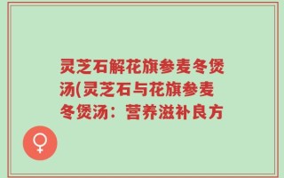 灵芝石解花旗参麦冬煲汤(灵芝石与花旗参麦冬煲汤：营养滋补良方