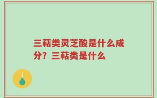 三萜类灵芝酸是什么成分？三萜类是什么
