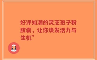 好评如潮的灵芝孢子粉胶囊，让你焕发活力与生机”