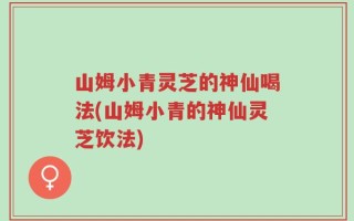 山姆小青灵芝的神仙喝法(山姆小青的神仙灵芝饮法)